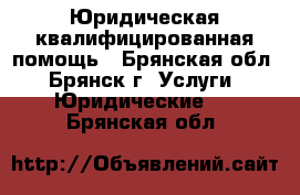 Юридическая квалифицированная помощь - Брянская обл., Брянск г. Услуги » Юридические   . Брянская обл.